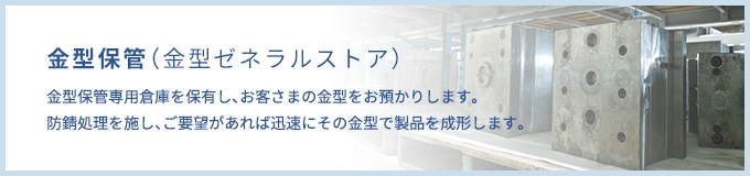 金型保管（ゼネラルストア）金型保管専用倉庫を保有し、お客様の金型をお預かりします。防錆処理を施し、ご要望があれば迅速にその金型で製品を成形します。